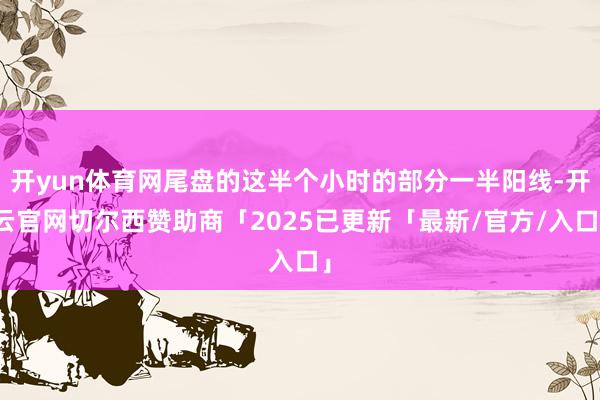 开yun体育网尾盘的这半个小时的部分一半阳线-开云官网切尔西赞助商「2025已更新「最新/官方/入口」