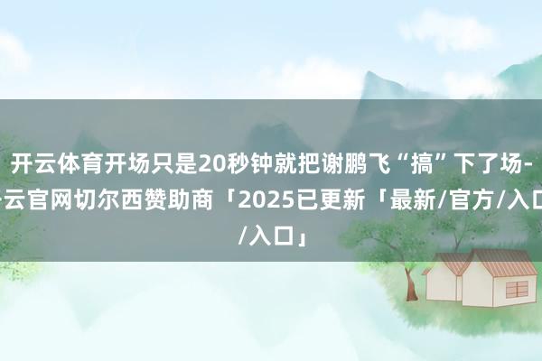开云体育开场只是20秒钟就把谢鹏飞“搞”下了场-开云官网切尔西赞助商「2025已更新「最新/官方/入口」