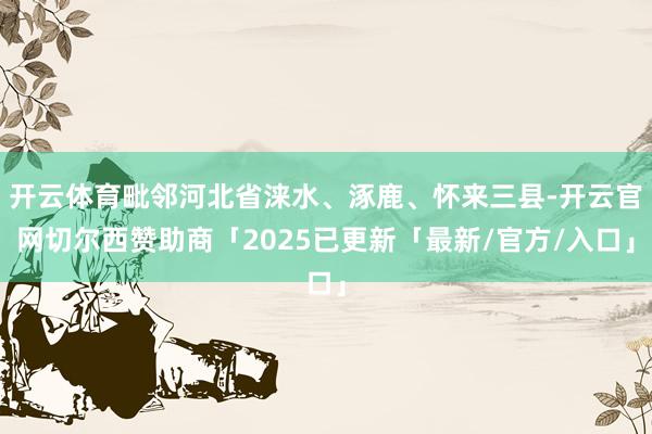 开云体育毗邻河北省涞水、涿鹿、怀来三县-开云官网切尔西赞助商「2025已更新「最新/官方/入口」